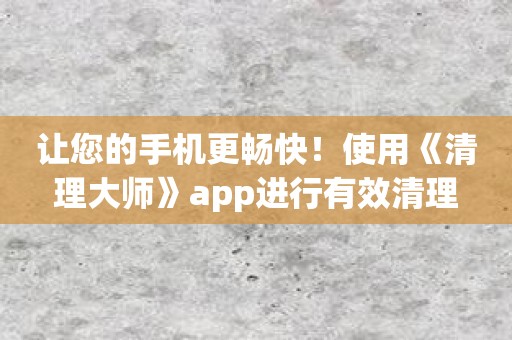 让您的手机更畅快！使用《清理大师》app进行有效清理