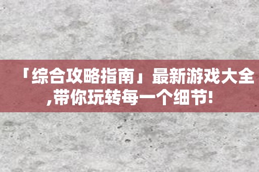 「综合攻略指南」最新游戏大全,带你玩转每一个细节!