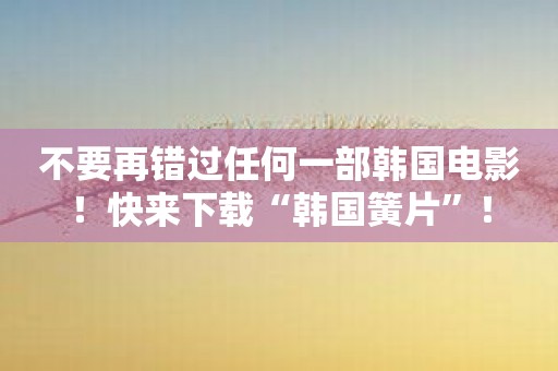 不要再错过任何一部韩国电影！快来下载“韩国簧片”！