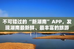 不可错过的“新湖南”APP，发现湖南最新鲜、最丰富的旅游资源