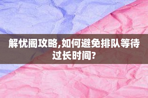 解忧阁攻略,如何避免排队等待过长时间?