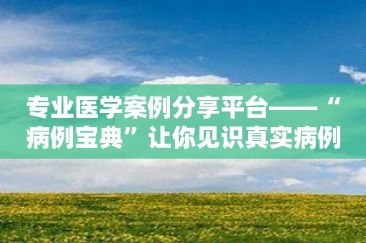 专业医学案例分享平台——“病例宝典”让你见识真实病例及其处理方法