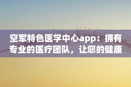 空军特色医学中心app：拥有专业的医疗团队，让您的健康更有所依托！