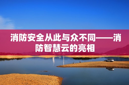 消防安全从此与众不同——消防智慧云的亮相