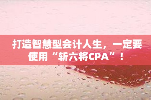 打造智慧型会计人生，一定要使用“斩六将CPA”！