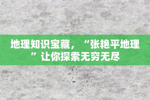 地理知识宝藏，“张艳平地理”让你探索无穷无尽