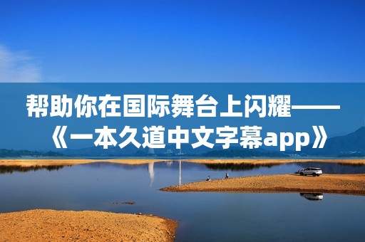 帮助你在国际舞台上闪耀——《一本久道中文字幕app》