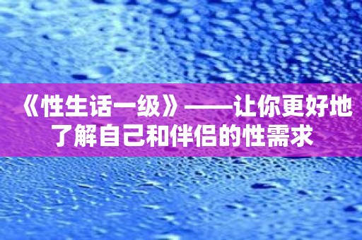 《性生话一级》——让你更好地了解自己和伴侣的性需求