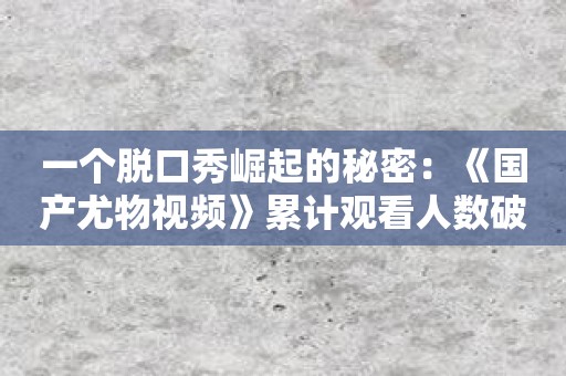 一个脱口秀崛起的秘密：《国产尤物视频》累计观看人数破220亿！