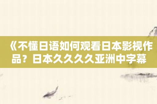 《不懂日语如何观看日本影视作品？日本久久久久亚洲中字幕让你秒变“日语翻译家”》