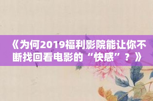 《为何2019福利影院能让你不断找回看电影的“快感”？》