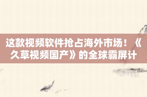 这款视频软件抢占海外市场！《久草视频国产》的全球霸屏计划