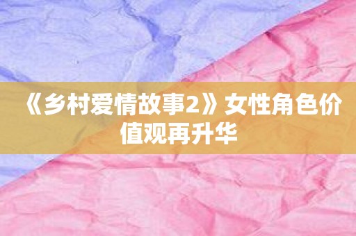 《乡村爱情故事2》女性角色价值观再升华