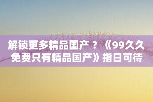 解锁更多精品国产 ？《99久久免费只有精品国产》指日可待！