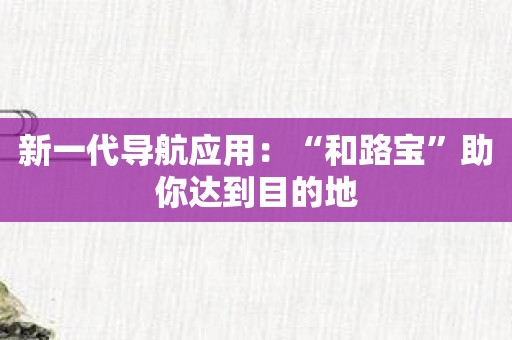 新一代导航应用：“和路宝”助你达到目的地