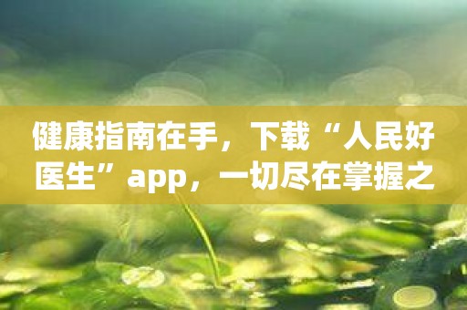 健康指南在手，下载“人民好医生”app，一切尽在掌握之中！