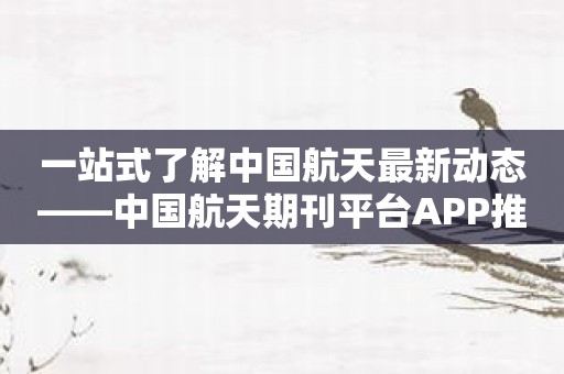 一站式了解中国航天最新动态——中国航天期刊平台APP推荐