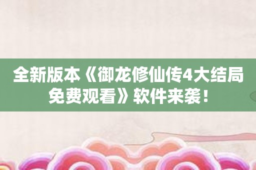 全新版本《御龙修仙传4大结局免费观看》软件来袭！