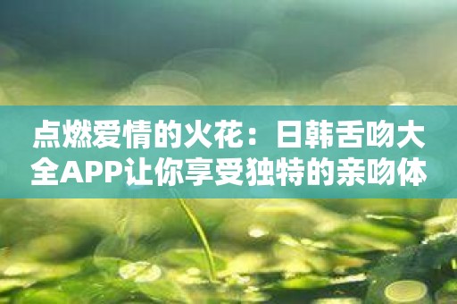 点燃爱情的火花：日韩舌吻大全APP让你享受独特的亲吻体验！