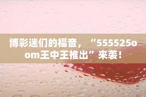 博彩迷们的福音，“555525oom王中王推出”来袭！