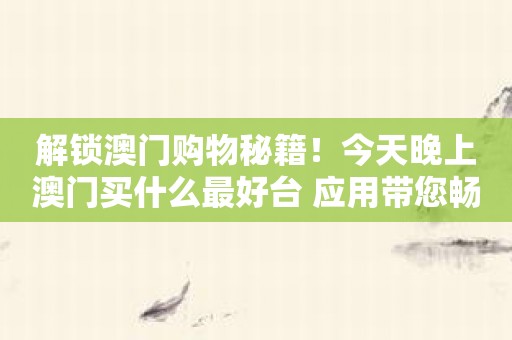 解锁澳门购物秘籍！今天晚上澳门买什么最好台 应用带您畅游购物天堂！