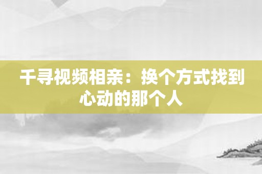 千寻视频相亲：换个方式找到心动的那个人