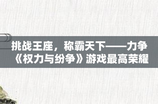 挑战王座，称霸天下——力争《权力与纷争》游戏最高荣耀