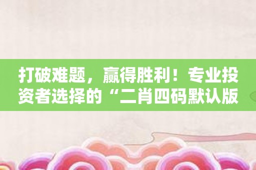 打破难题，赢得胜利！专业投资者选择的“二肖四码默认版块公开验证”！