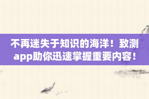 不再迷失于知识的海洋！致测app助你迅速掌握重要内容！