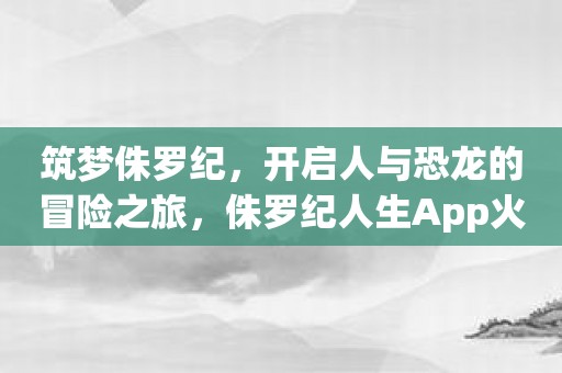 筑梦侏罗纪，开启人与恐龙的冒险之旅，侏罗纪人生App火爆上线！