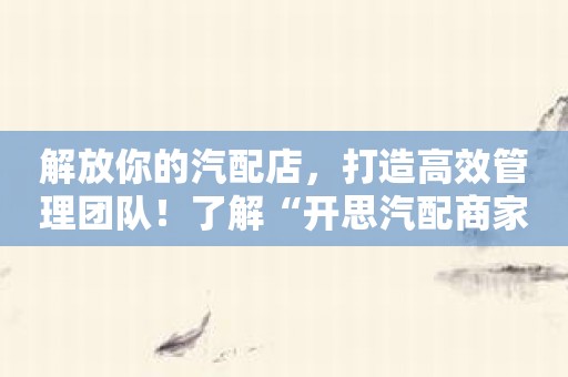 解放你的汽配店，打造高效管理团队！了解“开思汽配商家版”的底层支持