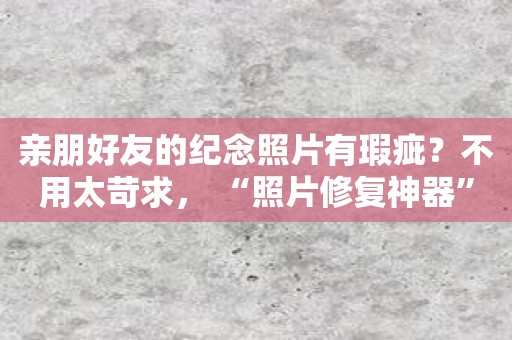 亲朋好友的纪念照片有瑕疵？不用太苛求， “照片修复神器”来了！