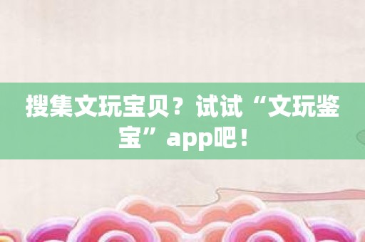 搜集文玩宝贝？试试“文玩鉴宝”app吧！