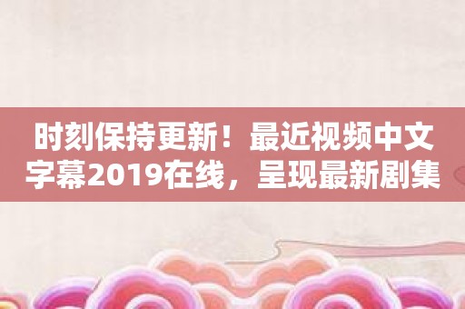 时刻保持更新！最近视频中文字幕2019在线，呈现最新剧集一手掌握！