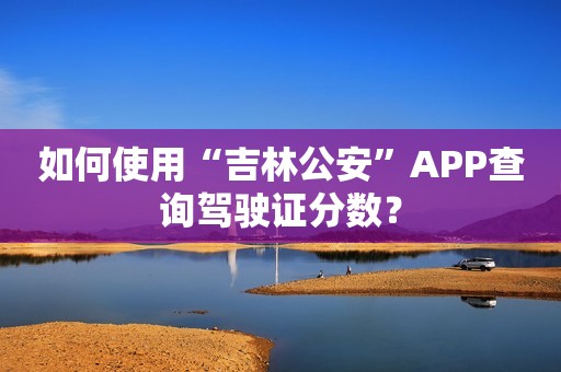 如何使用“吉林公安”APP查询驾驶证分数？