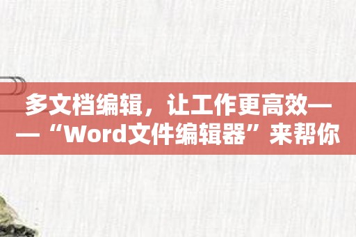 多文档编辑，让工作更高效——“Word文件编辑器”来帮你！