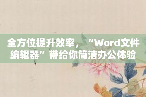 全方位提升效率，“Word文件编辑器”带给你简洁办公体验！