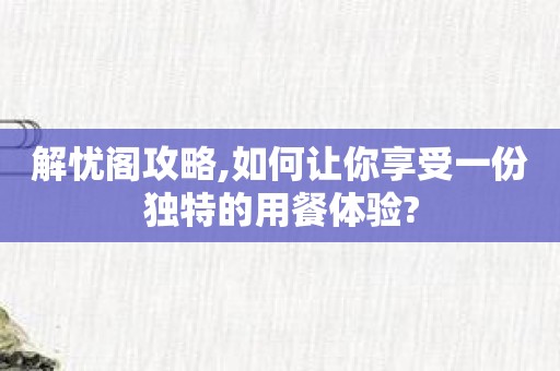 解忧阁攻略,如何让你享受一份独特的用餐体验?