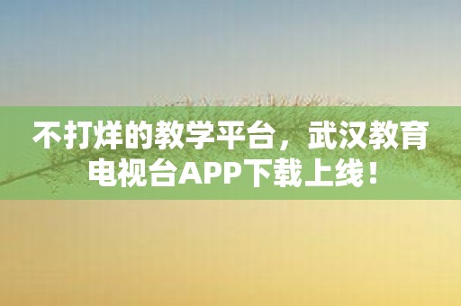不打烊的教学平台，武汉教育电视台APP下载上线！