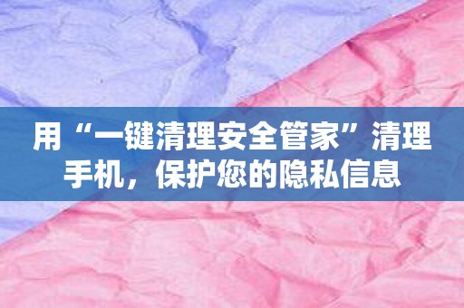 用“一键清理安全管家”清理手机，保护您的隐私信息