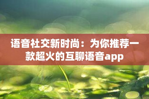 语音社交新时尚：为你推荐一款超火的互聊语音app