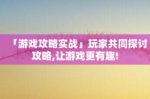 「游戏攻略实战」玩家共同探讨攻略,让游戏更有趣!