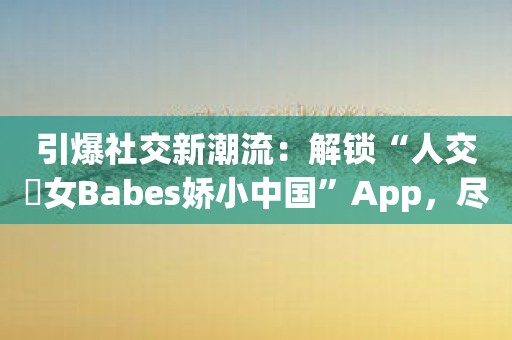 引爆社交新潮流：解锁“人交乣女Babes娇小中国”App，尽情畅聊交友！