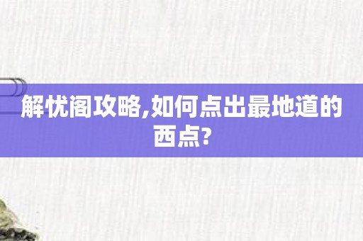 解忧阁攻略,如何点出最地道的西点?