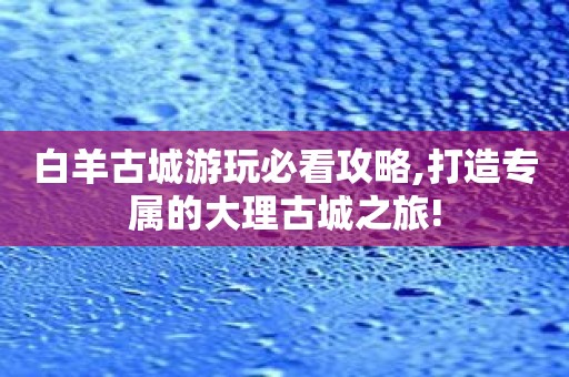 白羊古城游玩必看攻略,打造专属的大理古城之旅!