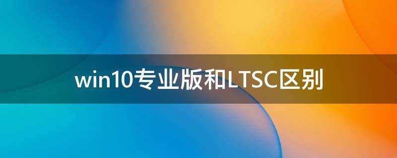 Win10专业版和LTSC区别 Win10专业版和LTSC哪个好