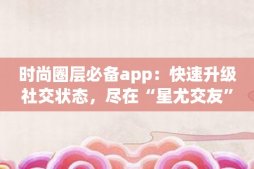 时尚圈层必备app：快速升级社交状态，尽在“星尤交友”