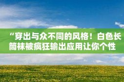 “穿出与众不同的风格！白色长筒袜被疯狂输出应用让你个性十足”