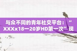 与众不同的青年社交平台：“XXXx18一20岁HD第一次”现已上线！